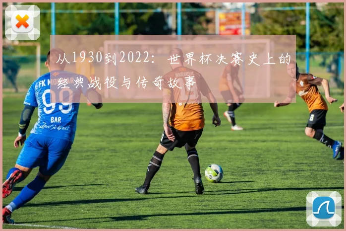 从1930到2022：世界杯决赛史上的经典战役与传奇故事