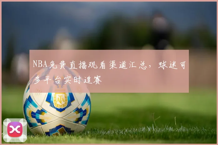NBA免费直播观看渠道汇总，球迷可多平台实时追赛