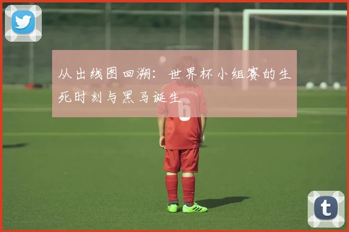 从出线图回溯：世界杯小组赛的生死时刻与黑马诞生