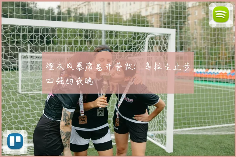 橙衣风暴席卷开普敦：乌拉圭止步四强的夜晚