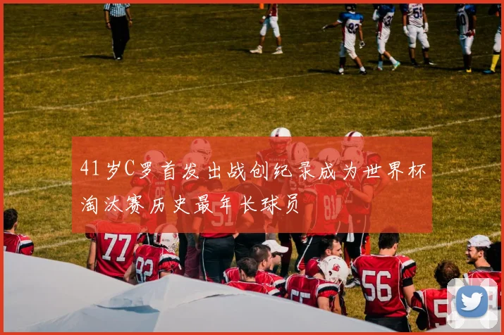 41岁C罗首发出战创纪录成为世界杯淘汰赛历史最年长球员