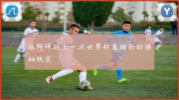 从阿根廷上一次世界杯看梅西的领袖蜕变
